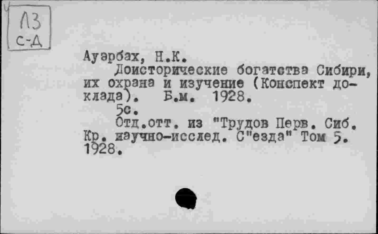 ﻿Ауэрбах, H.К.
Доисторические богатства Сибири, их охрана и изучение (Конспект доклада). Б.м. 1928.
5с.
Отд.отт. из "Трудов Перв. Сиб. Kd. иаучно-исслед. С'езда" Том 5. 1928.